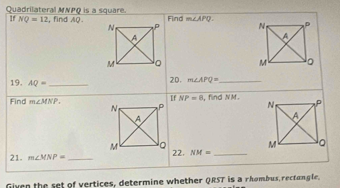 Quadrilateral MNPQ is a square. 
If NQ=12 , find AQ.Find m∠ APQ. 
19. AQ= _ 
20. m∠ APQ= _ 
If NP=8
Find m∠ MNP. , find NM. 
21. m∠ MNP= _22. NM= _ 
Given the set of vertices, determine whether QRST is a rhombus rectangle,