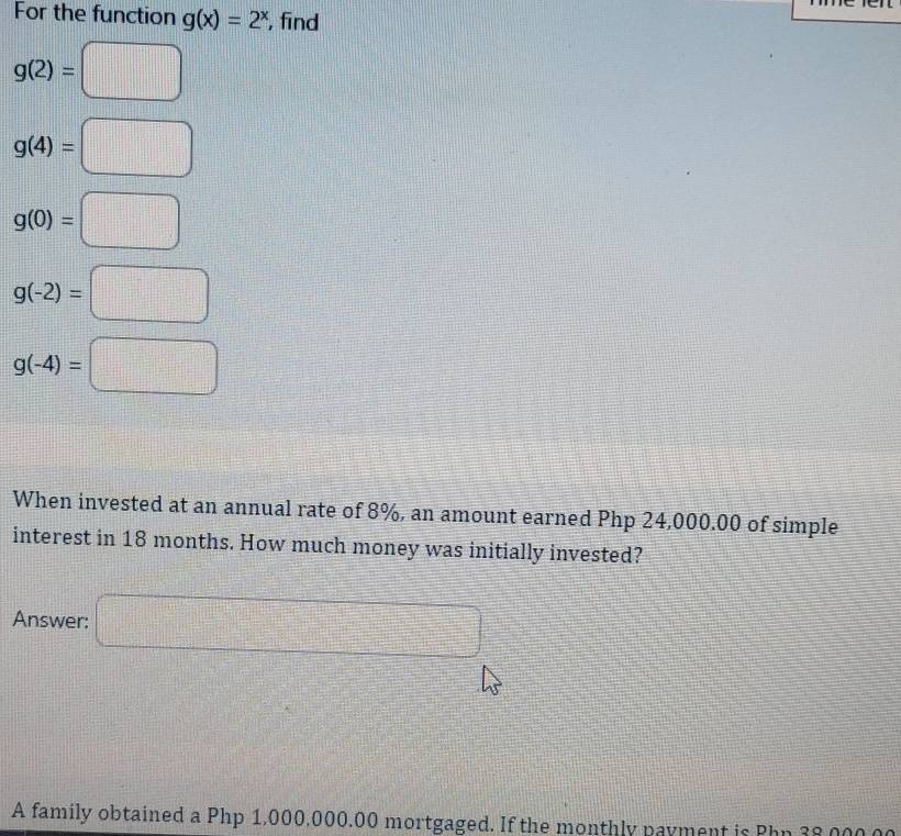 For the function g(x)=2^x , find
g(2)=□
g(4)=□
g(0)=□
g(-2)=□
g(-4)=□
When invested at an annual rate of 8%, an amount earned Php 24,000.00 of simple 
interest in 18 months. How much money was initially invested? 
Answer: □ 
A family obtained a Php 1,000,000.00 mortgaged. If the monthly payment is Php 38 ,000.00