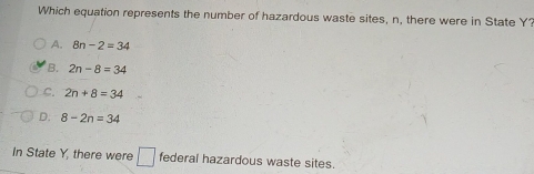 Which equation represents the number of hazardous waste sites, n, there were in State Y?
A. 8n-2=34
B. 2n-8=34
C. 2n+8=34
D. 8-2n=34
In State Y, there were □ federal hazardous waste sites.