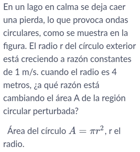 En un lago en calma se deja caer 
una pierda, lo que provoca ondas 
circulares, como se muestra en la 
figura. El radio r del círculo exterior 
está creciendo a razón constantes 
de 1 m/s. cuando el radio es 4
metros, ¿a qué razón está 
cambiando el área A de la región 
circular perturbada? 
Área del círculo A=π r^2 , r el 
radio.