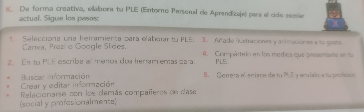 De forma creativa, elabora tu PLE (Entorno Personal de Aprendizaje) para el ciclo escolar 
actual. Sigue los pasos: 
1. Selecciona una herramienta para elaborar tu PLE: 3. Añade ilustraciones y animaciones a tu gusto. 
Canva, Prezi o Google Slides. 
4. Compártelo en los medios que presentaste en tu 
2. En tu PLE escribe al menos dos herramientas para: PLE. 
Buscar información 5. Genera el enlace de tu PLE y envialo a tu profesor. 
Crear y editar información 
Relacionarse con los demás compañeros de clase 
(social y profesionalmente)