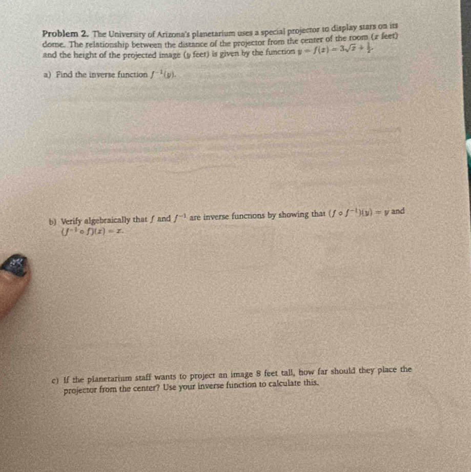 Problem 2. The University of Arizona's planetarium uses a special projector to display stars on its 
dome. The relationship between the distance of the projector from the center of the room (π feet) 
and the height of the projected image (y feet) is given by the function y=f(x)=3sqrt(x)+ 1/2 . 
a) Find the inverse function f^(-1)(y). 
b) Verify algebraically that ∫ and f^(-1) are inverse functions by showing that (fcirc f^(-1))(y)=v and
(j^(-1) f)(x)=x. 
c) If the planetarium staff wants to project an image 8 feet tall, how far should they place the 
projector from the center? Use your inverse function to calculate this.