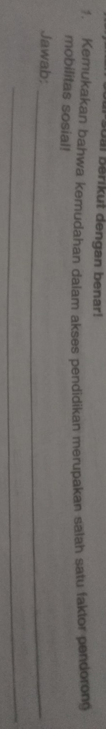 oal berikut dengan benar! 
1. Kemukakan bahwa kemudahan dalam akses pendidikan merupakan salah satu faktor pendorong 
mobilitas sosial! 
Jawab:_ 
_