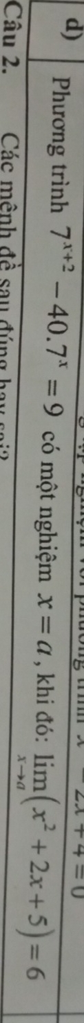 2x+4=0
d) Phương trình 7^(x+2)-40.7^x=9 có một nghiệm x=a , khi đó: limlimits _xto a(x^2+2x+5)=6
Câu 2. Các mênh đề sau đúng hay