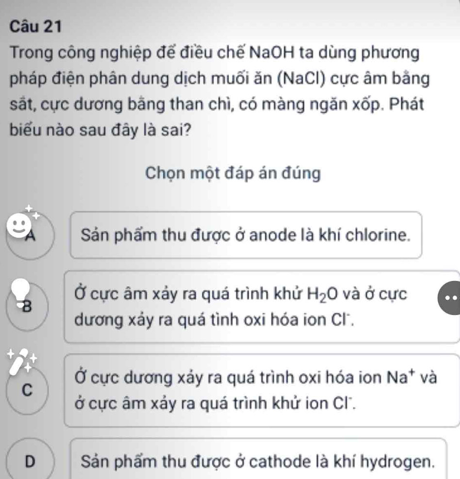 Trong công nghiệp để điều chế NaOH ta dùng phương
pháp điện phân dung dịch muối ăn (NaCl) cực âm bằng
sắt, cực dương bằng than chì, có màng ngăn xốp. Phát
biểu nào sau đây là sai?
Chọn một đáp án đúng
Sản phẩm thu được ở anode là khí chlorine.
Ở cực âm xảy ra quá trình khử H_2O và ở cực
8
dương xáy ra quá tình oxi hóa ion Cl.
Ở cực dương xảy ra quá trình oxi hóa ion Na^+ và
C
ở cực âm xảy ra quá trình khử ion Cl.
D Sản phẩm thu được ở cathode là khí hydrogen.