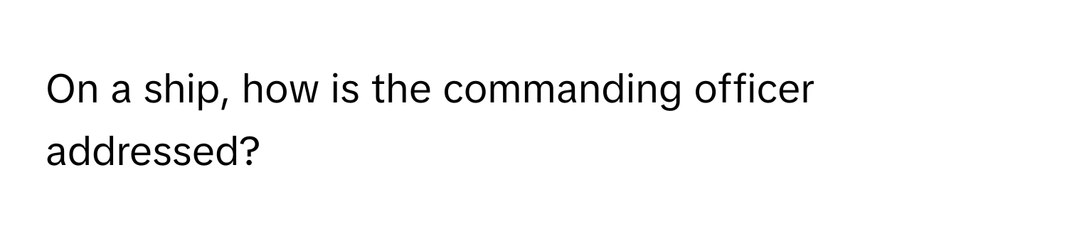 On a ship, how is the commanding officer addressed?