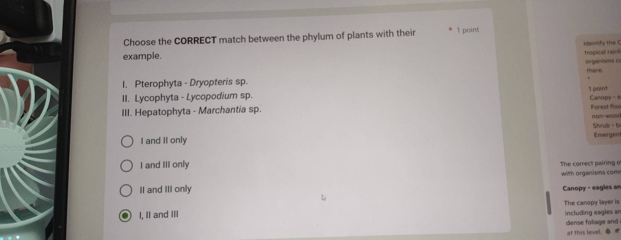 Choose the CORRECT match between the phylum of plants with their
1 point
example. Identify the C
tropical rain!
organisms c
there.
1. Pterophyta - Dryopteris sp.
II. Lycophyta - Lycopodium sp. 1 point
Canopy - e
III. Hepatophyta - Marchantia sp. Forest floc
non-wood
Shrub - b
I and II only Emergent
I and III only The correct pairing o
II and III only with organisms com
Canopy - eagles an
I, II and III The canopy layer is
including eagles ar
dense foliage and
at this level.