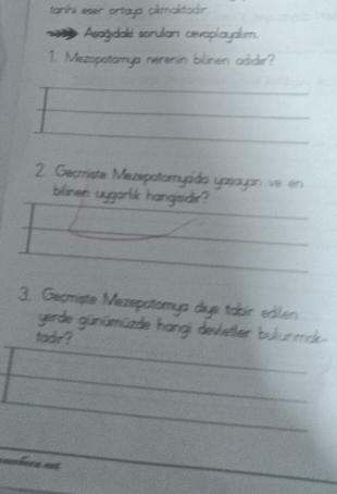 taníhi eser ortaya okmaktadır 
Asağıdaki sorulian cevaplayalım. 
1. Mezopotamya nerenin bilinen adidır? 
2. Geomiste Mezepotomyaïda yasayan ve en 
blinen uygarlik hangisidir? 
3. Geçmiște Mezepotomya diye tabir edlen 
gerde günümüzde hangi devletler bulunmak- 
tadr? 
cnerbics not