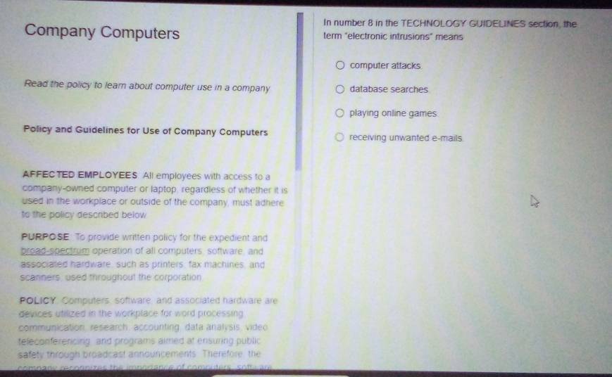 In number 8 in the TECHNOLOGY GUIDELINES section, the 
Company Computers term "electronic intrusions" means 
computer attacks 
Read the policy to learn about computer use in a company database searches 
playing online games 
Policy and Guidelines for Use of Company Computers receiving unwanted e-mails 
AFFECTED EMPLOYEES. All employees with access to a 
company-owned computer or laptop, regardless of whether it is 
used in the workplace or outside of the company, must adhere 
to the policy described below 
PURPOSE: To provide written policy for the expedient and 
broad-spectrum operation of all computers, software, and 
associated hardware, such as printers, fax machines, and 
scanners, used throughout the corporation 
POLICY. Computers, software, and associated hardware are 
devices utilized in the workplace for word processing 
communication, research, accounting, data analysis, video 
teleconferercing, and programs aimed at ensuring public 
safety through broadcast announcements. Therefore the 
compane reconnizes the imnorance of comnnters som