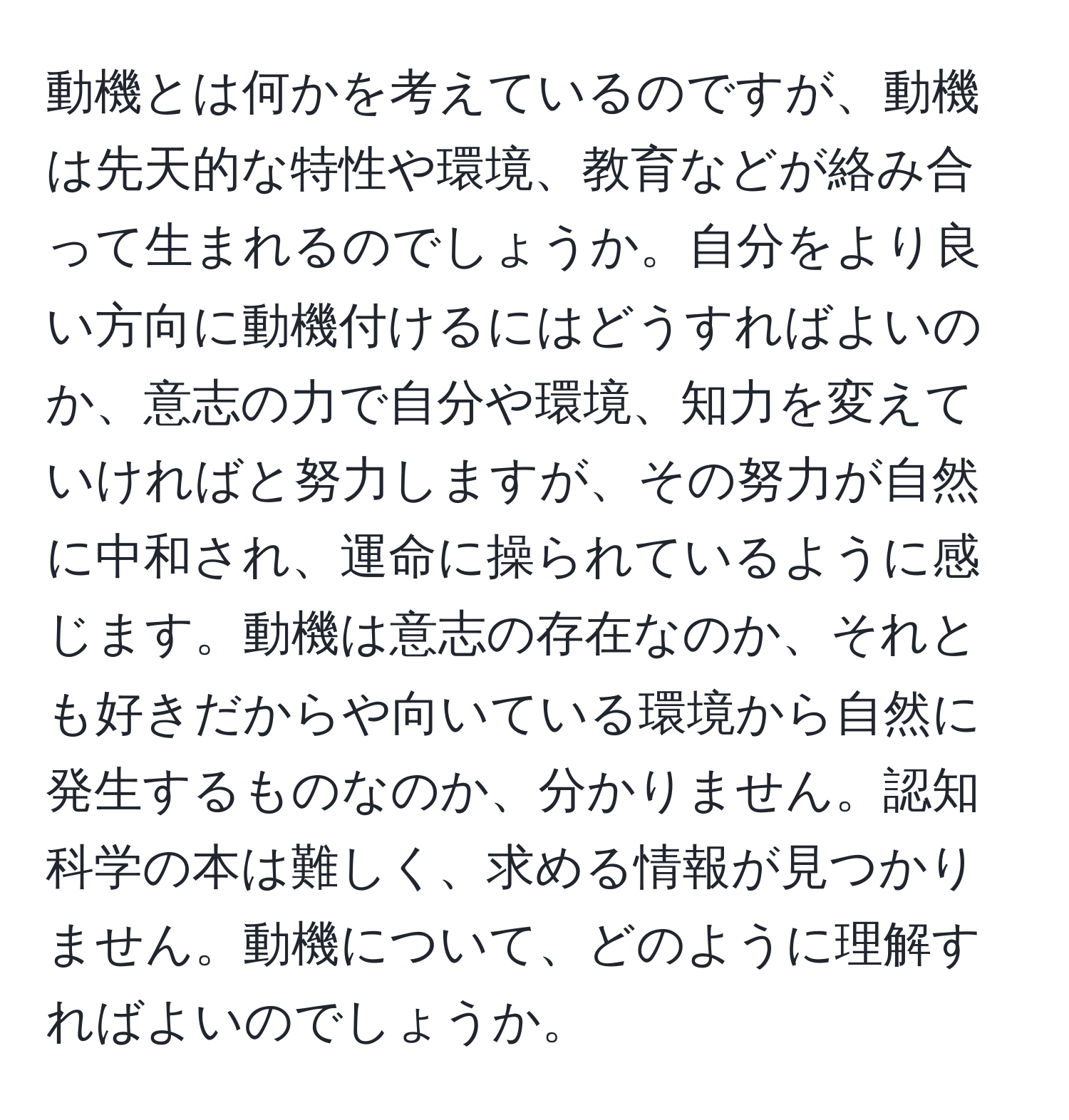 動機とは何かを考えているのですが、動機は先天的な特性や環境、教育などが絡み合って生まれるのでしょうか。自分をより良い方向に動機付けるにはどうすればよいのか、意志の力で自分や環境、知力を変えていければと努力しますが、その努力が自然に中和され、運命に操られているように感じます。動機は意志の存在なのか、それとも好きだからや向いている環境から自然に発生するものなのか、分かりません。認知科学の本は難しく、求める情報が見つかりません。動機について、どのように理解すればよいのでしょうか。