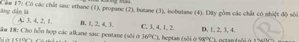 at knông mat .
Câu 17: Có các chất sau: ethane (1), propane (2), butane (3), isobutane (4). Dãy gồm các chất có nhiệt độ sôi
ăng dần là
A. 3, 4, 2, 1. B. 1, 2, 4, 3. C. 3, 4, 1, 2. D. 1, 2, 3, 4.
1ầu 18: Cho hỗn hợp các alkane sau: pentane (sôi ở 36°C) , heptan (sôi ở 98°C)
Siở 151°C Có th * octan (sô i ở 1 2 8 n