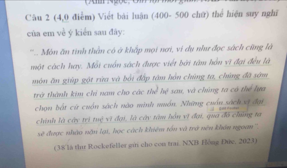 (4,0 điểm) Viết bài luận (400- 500 chữ) thể hiện suy nghĩ 
của em về ý kiến sau đây: 
'.. Món ăn tinh thần có ở khắp mọi nơi, ví dụ như đọc sách cũng là 
một cách hay. Mỗi cuốn sách được viết bởi tâm hồn vĩ đại đều là 
món ăn giúp gột rữa và bồi đắp tâm hồn chúng ta, chúng đã sớm 
trở thành kim chi nam cho các thể hệ sau, và chúng ta có thể lựa 
chọn bất cứ cuốn sách nào mình muốn. Những cuốn sách vị đại 
Édit Fäoter 
chinh là cây trị tuệ vĩ đại, là cây tâm hồn vĩ đại, qua đó chủng ta 
sẽ được nhào nặn lại, học cách khiêm tổn và trở nên khôn ngoan''. 
(38 là thư Rockefeller gửi cho con trai. NXB Hồng Đức, 2023)