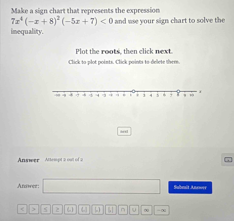 Make a sign chart that represents the expression
7x^4(-x+8)^2(-5x+7)<0</tex> and use your sign chart to solve the 
inequality. 
Plot the roots, then click next. 
Click to plot points. Click points to delete them. 
next 
Answer Attempt 2 out of 2 8298 
Answer: □ Submit Answer 
< > S (, ) (, ] [,) [,] U ∞ -∞