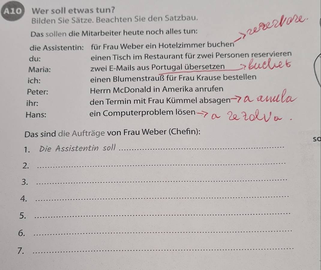 A10 Wer soll etwas tun? 
Bilden Sie Sätze. Beachten Sie den Satzbau. 
Das sollen die Mitarbeiter heute noch alles tun: 
die Assistentin: für Frau Weber ein Hotelzimmer buchen 
du: einen Tisch im Restaurant für zwei Personen reservieren 
Maria: zwei E-Mails aus Portugal übersetzen 
ich: einen Blumenstrauß für Frau Krause bestellen 
Peter: Herrn McDonald in Amerika anrufen 
ihr: den Termin mit Frau Kümmel absagen 
Hans: ein Computerproblem lösen 
Das sind die Aufträge von Frau Weber (Chefin): 
so 
1. Die Assistentin soll_ 
2. 
_ 
3. 
_ 
4. 
_ 
5. 
_ 
6._ 
7. 
_