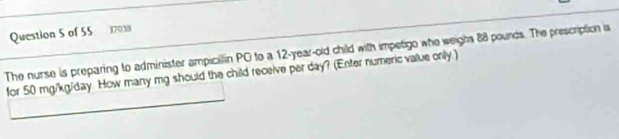 17038 
The nurse is preparing to administer ampicilfin PC to a 12-year-old child with impetigo who weighs 88 pounds. The prescription is 
for 50 mg/kg/day. How many mg should the child receive per day? (Enter numeric value only.)