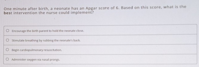 One minute after birth, a neonate has an Apgar score of 6. Based on this score, what is the
best intervention the nurse could implement?
Encourage the birth parent to hold the neonate close.
Stimulate breathing by rubbing the neonate's back.
Begin cardiopulmonary resuscitation.
Administer oxygen via nasal prongs.