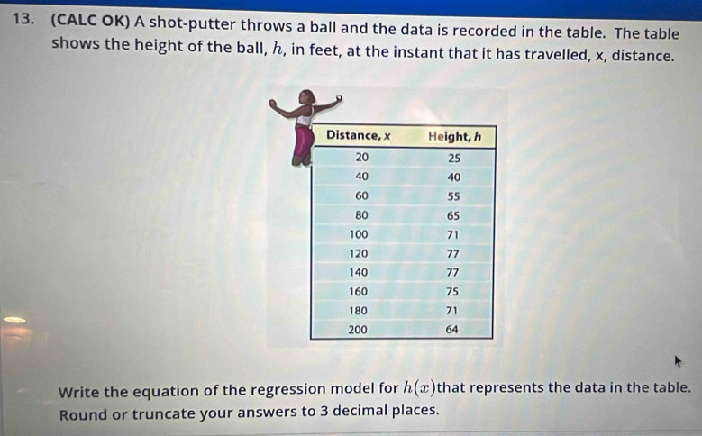 (CALC OK) A shot-putter throws a ball and the data is recorded in the table. The table 
shows the height of the ball, ん, in feet, at the instant that it has travelled, x, distance. 
Write the equation of the regression model for h(x) that represents the data in the table. 
Round or truncate your answers to 3 decimal places.