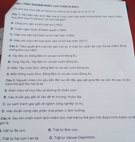 MAN I. TRAC NGHIỆM NHIÊU LựA CHỌN (6 điểm)
(Thí sinh lựa chọn đáp án đúng duy nhất trong 4 đáp án A. B. C. D)
Cầu 1, Văn kiện nào dưới đây của tổ chức Liên hợp quốc không được ban hành nhàm
mục địch duy trì hộa bình, an ninh thế giới?
A. Công ước cầm vũ khi hóa học (1993).
B. Tuyên ngôn Quốc tế Nhân quyền (1948).
C. Hiệp ước cảm phố biển vũ khi hạt nhân (1968).
D. Hiệp ước của Liên hợp quốc cảm vũ khi hạt nhân (2017).
Cầu 2. Theo quyết định của Hội nghị I-an-ta, ở châu Âu, quân đội Liên Xô sẽ chiếm đóng
những khu vực nào?
A. Tây Béc-lin, Đông Béc-lin và các nước Đông Âu.
B. Vùng Tây Âu, Tây Béc-lin, và các nước Động Âu
C. Miền Tây nước Đức, Đông Béc-lin và các nước Đông Âu.
D. Miền Đông nước Đức, Đông Béc-lin và các nước Đông Âu.
Cầu 3. Nguyên nhân chủ yếu dẫn đến sự đối đầu gay gất giữa Mỹ và Liên Xô sau Chiến
tranh thể giới thứ hai là do
A. khác nhau về mục tiêu và đường lối chiến lược.
B. mâu thuẫn gay gắt về vấn đề thị trường, thuộc địa.
C. sự cạnh tranh gay gắt về ngành công nghiệp vũ trụ.
D. mâu thuần trong việc phân chia phạm vi ảnh hưởng.
Câu 4. Sau khi chiến tranh lạnh chấm dứt, một trật tự thế giới mới được hình thành có tế
gọi là
A. trật tự đa cực. B. Trật tự đơn cực.
*, Trật tự hai cực I-an-ta. D. Trật tự Vécxai-Oasinhtơn.