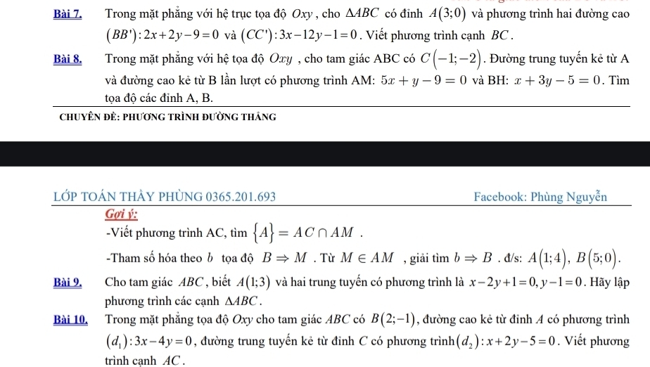 Trong mặt phẳng với hệ trục tọa độ Oxy , cho △ ABC có đỉnh A(3;0) và phương trình hai đường cao
(BB'):2x+2y-9=0 và (CC'):3x-12y-1=0. Viết phương trình cạnh BC. 
Bài 8. Trong mặt phẳng với hệ tọa độ Oxy , cho tam giác ABC có C(-1;-2). Đường trung tuyến kẻ từ A 
và đường cao kẻ từ B lần lượt có phương trình AM : 5x+y-9=0 và BH: x+3y-5=0. Tìm 
tọa độ các đinh A, B. 
ChUYÊN ĐÊ: pHươNG TRÌNH đƯỜnG tHánG 
LỚP TOÁN tHÀY PHỦNG 0365.201.693 Facebook: Phùng Nguyễn 
Gợi ý : 
-Viết phương trình AC, tìm  A =AC∩ AM. 
-Tham số hóa theo b tọa độ BRightarrow M. Từ M∈ AM , giải timbRightarrow B. đ/s: A(1;4), B(5;0). 
Bài 9. Cho tam giác ABC , biết A(1;3) và hai trung tuyến có phương trình là x-2y+1=0, y-1=0. Hãy lập 
phương trình các cạnh △ ABC. 
Bài 10. Trong mặt phẳng tọa độ Oxy cho tam giác ABC có B(2;-1) , đường cao kẻ từ đỉnh A có phương trình
(d_1):3x-4y=0 , đường trung tuyến kẻ từ đinh C có phương trình (d_2):x+2y-5=0. Viết phương 
trình canh AC.