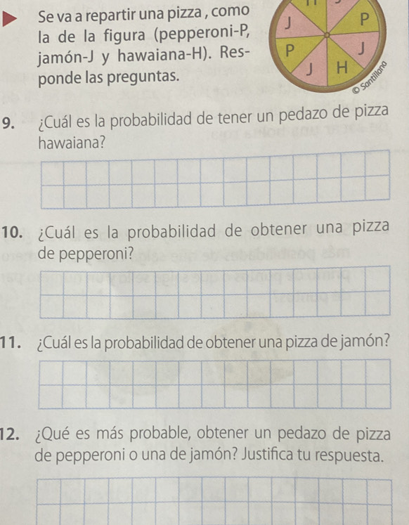 Se va a repartir una pizza , como 
la de la figura (pepperoni-P, 
jamón-J y hawaiana-H). Res- 
ponde las preguntas. 
9. ¿Cuál es la probabilidad de tener un pedazo de pizza 
hawaiana? 
10. ¿Cuál es la probabilidad de obtener una pizza 
de pepperoni? 
11. ¿Cuál es la probabilidad de obtener una pizza de jamón? 
12. ¿Qué es más probable, obtener un pedazo de pizza 
de pepperoni o una de jamón? Justifica tu respuesta.