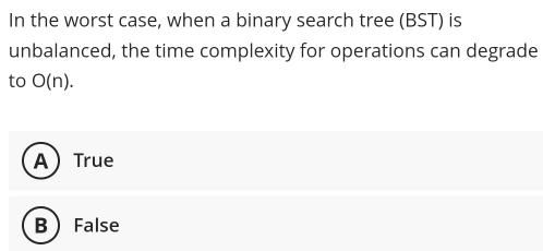 In the worst case, when a binary search tree (BST) is
unbalanced, the time complexity for operations can degrade
to O(n).
A True
BFalse