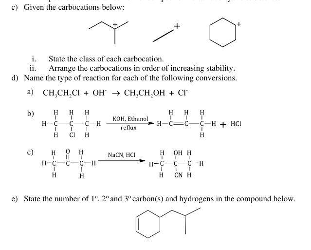 Given the carbocations below:
+
+
i. State the class of each carbocation.
ii. Arrange the carbocations in order of increasing stability.
d) Name the type of reaction for each of the following conversions.
a) CH_3CH_2Cl+OH^-to CH_3CH_2OH+Cl^-
c)
e) State the number of 1°,2° and 3° carb (S and hydrogens in the compound below.