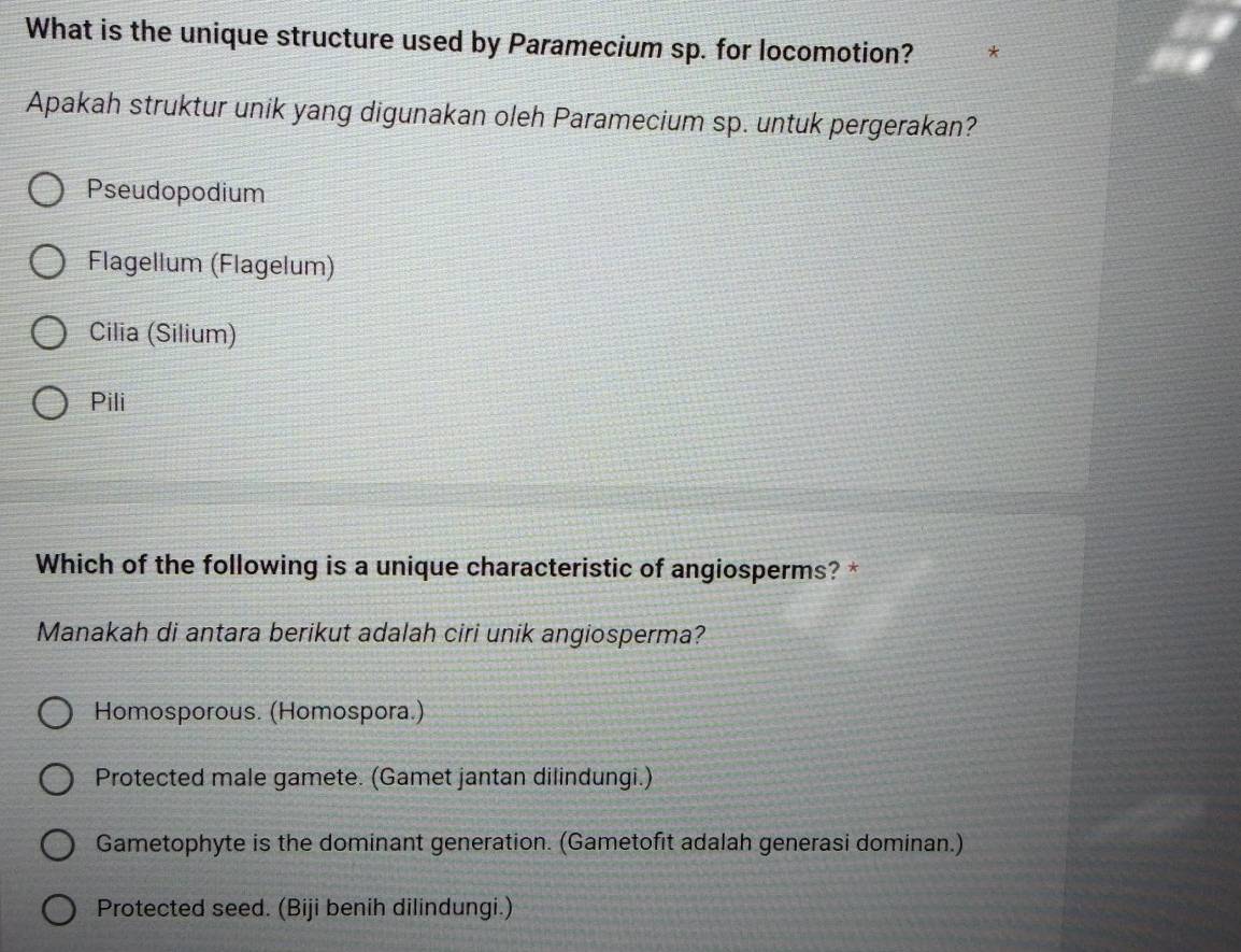 What is the unique structure used by Paramecium sp. for locomotion? *
Apakah struktur unik yang digunakan oleh Paramecium sp. untuk pergerakan?
Pseudopodium
Flagellum (Flagelum)
Cilia (Silium)
Pili
Which of the following is a unique characteristic of angiosperms? *
Manakah di antara berikut adalah ciri unik angiosperma?
Homosporous. (Homospora.)
Protected male gamete. (Gamet jantan dilindungi.)
Gametophyte is the dominant generation. (Gametofit adalah generasi dominan.)
Protected seed. (Biji benih dilindungi.)