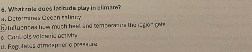 What role does latitude play in climate?
a. Determines Ocean salinity
b. Influences how much heat and temperature the region gets
c. Controls volcanic activity
d. Regulates atmospheric pressure