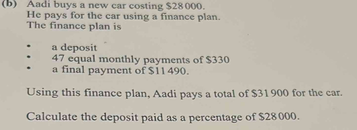 Aadi buys a new car costing $28000. 
He pays for the car using a finance plan. 
The finance plan is 
a deposit
47 equal monthly payments of $330
a final payment of $11 490. 
Using this finance plan, Aadi pays a total of $31900 for the car. 
Calculate the deposit paid as a percentage of $28000.