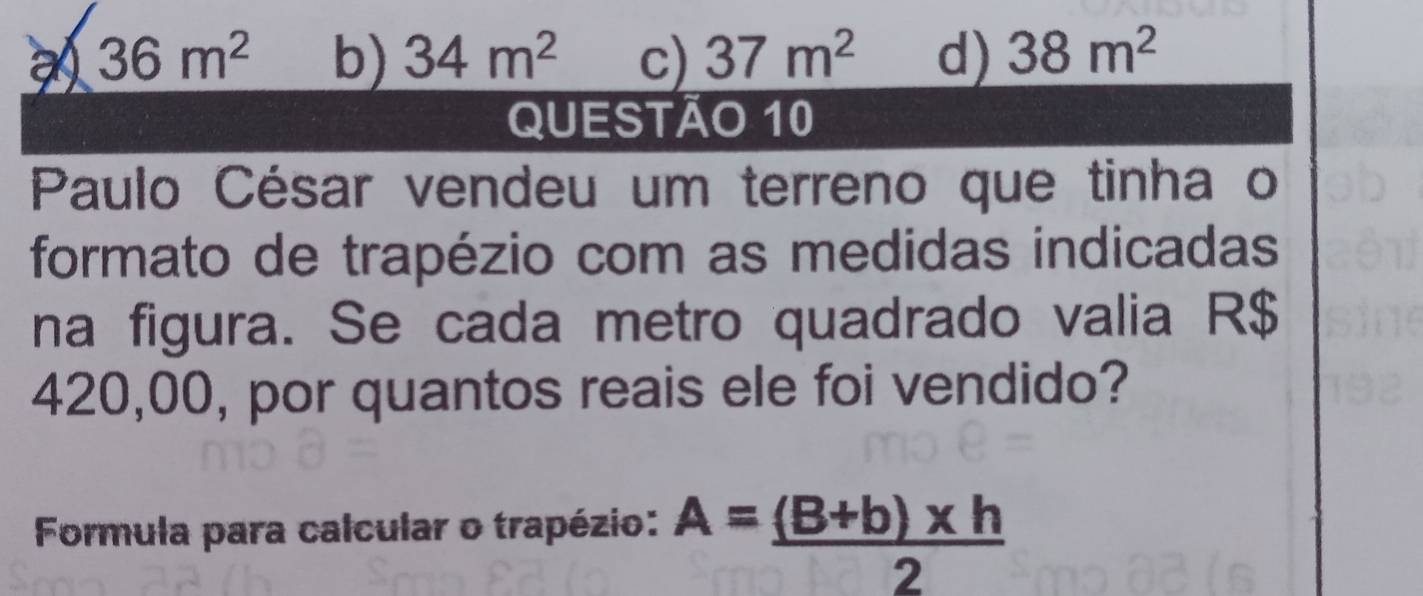 36m^2 b) 34m^2 c) 37m^2 d) 38m^2
QUESTÃo 10
Paulo César vendeu um terreno que tinha o
formato de trapézio com as medidas indicadas
na figura. Se cada metro quadrado valia R$
420,00, por quantos reais ele foi vendido?
Formula para calcular o trapézio: A= ((B+b)* h)/2 