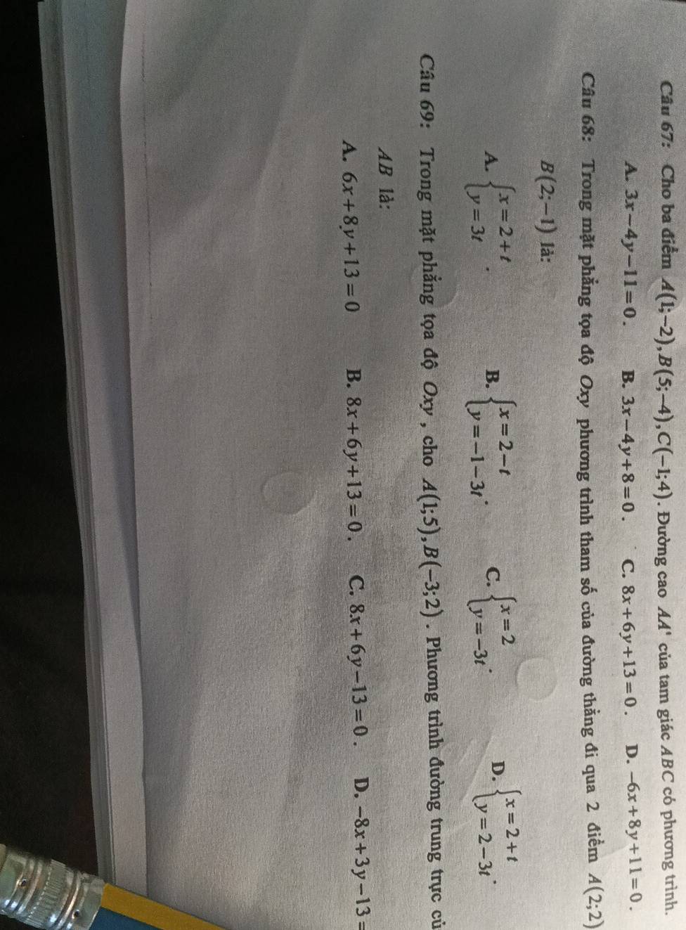 Cho ba điểm A(1;-2), B(5;-4), C(-1;4). Đường cao AA' của tam giác ABC có phương trình.
A. 3x-4y-11=0. B. 3x-4y+8=0. C. 8x+6y+13=0. D. -6x+8y+11=0. 
Câu 68: Trong mặt phẳng tọa độ Oxy phương trình tham số của đường thằng đi qua 2 điểm A(2;2)
B(2;-1) là:
A. beginarrayl x=2+t y=3tendarray.. beginarrayl x=2-t y=-1-3tendarray.. C. beginarrayl x=2 y=-3tendarray.. beginarrayl x=2+t y=2-3tendarray.. 
B.
D.
Câu 69: Trong mặt phẳng tọa độ Oxy , cho A(1;5), B(-3;2). Phương trình đường trung trực củ
AB là:
A. 6x+8y+13=0 B. 8x+6y+13=0. C. 8x+6y-13=0. D. -8x+3y-13=