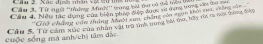 Cầu 2. Xác định nhân vật trư tííh tờ 
Cầu 3. Từ ngữ “tháng Mười” trong bài thơ có thể hiệu tể 
Câu 4. Nêu tác dụng của biện pháp điệp được sử dụng trong câu thợ sau 
''Giờ chẳng còn tháng Mười xưa, chăng còn ngọn khỏi xưa, chẳng còn.... 
Câu 5. Từ cảm xúc của nhận vật trữ tình trong bài thơ, hãy rút ra một thông điện 
cuộc sống mà anh/chị tâm đắc.