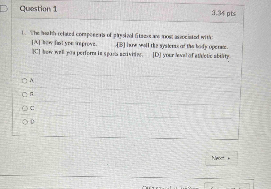 The health-related components of physical fitness are most associated with:
[A] how fast you improve. [B] how well the systems of the body operate.
[C] how well you perform in sports activities. [D] your level of athletic ability.
A
B
C
D
Next
Ouiz caved