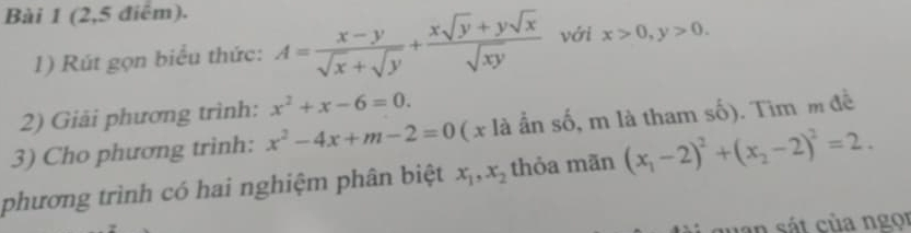 (2,5 điểm). 
1) Rút gọn biểu thức: A= (x-y)/sqrt(x)+sqrt(y) + (xsqrt(y)+ysqrt(x))/sqrt(xy)  với x>0, y>0. 
2) Giải phương trình: x^2+x-6=0. 
3) Cho phương trình: x^2-4x+m-2=0 ( x là ẩn số, m là tham số). Tim m đề 
phương trình có hai nghiệm phân biệt x_1, x_2 thỏa mãn (x_1-2)^2+(x_2-2)^2=2. 
uan sát của ngọi