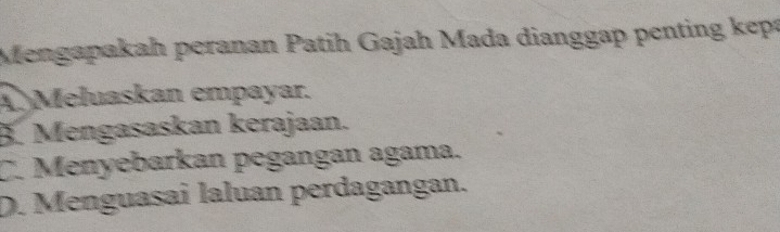 Mengapakah peranan Patih Gajah Mada dianggap penting kẹpa
A Meluaskan empayar.
3. Mengasaskan kerajaan.
C. Menyebarkan pegangan agama.
D. Menguasai laluan perdagangan.