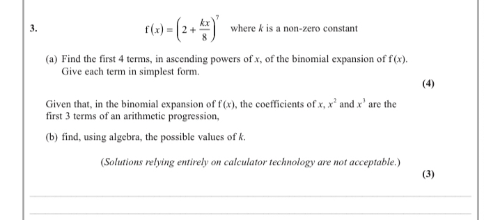 f(x)=(2+ kx/8 )^7
3. where k is a non-zero constant 
(a) Find the first 4 terms, in ascending powers of x, of the binomial expansion of f(x). 
Give each term in simplest form. 
(4) 
Given that, in the binomial expansion of f(x) , the coefficients of x, x^2 and x^3 are the 
first 3 terms of an arithmetic progression. 
(b) find, using algebra, the possible values of k. 
(Solutions relying entirely on calculator technology are not acceptable.) 
(3) 
_ 
_