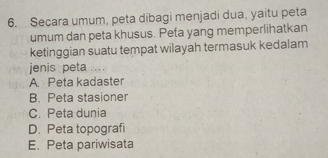 Secara umum, peta dibagi menjadi dua, yaitu peta
umum dan peta khusus. Peta yang memperlihatkan
ketinggian suatu tempat wilayah termasuk kedalam
jenis peta ... .
A. Peta kadaster
B. Peta stasioner
C. Peta dunia
D. Peta topografi
E. Peta pariwisata