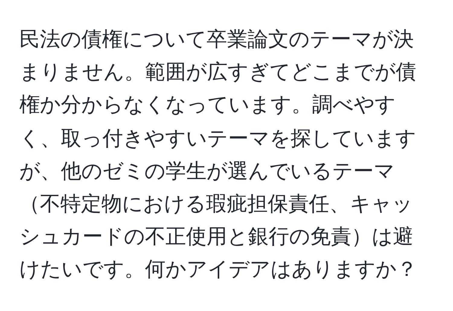 民法の債権について卒業論文のテーマが決まりません。範囲が広すぎてどこまでが債権か分からなくなっています。調べやすく、取っ付きやすいテーマを探していますが、他のゼミの学生が選んでいるテーマ不特定物における瑕疵担保責任、キャッシュカードの不正使用と銀行の免責は避けたいです。何かアイデアはありますか？