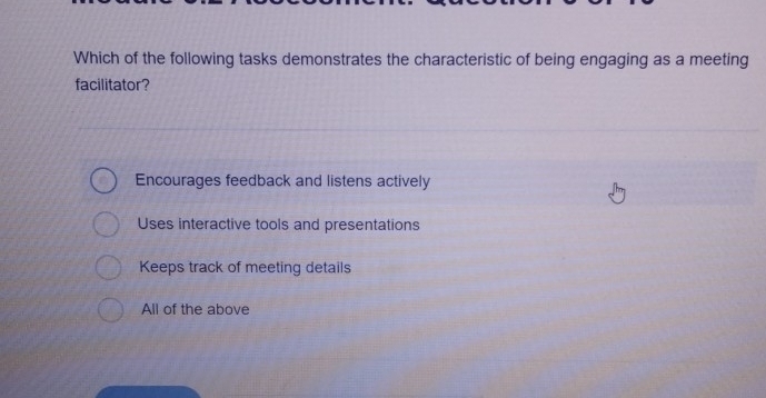 Which of the following tasks demonstrates the characteristic of being engaging as a meeting
facilitator?
Encourages feedback and listens actively
Uses interactive tools and presentations
Keeps track of meeting details
All of the above