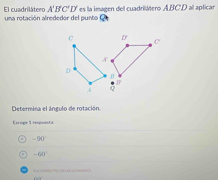 El cuadrilátero A'B'C'D' es la imagen del cuadrilátero ABCD al aplicar
una rotación alrededor del punto Q
Determina el ángulo de rotación.
Escoge 1 respuesta:
-90°
-60°
INCORRECTO (SELECCIONADO)
60°