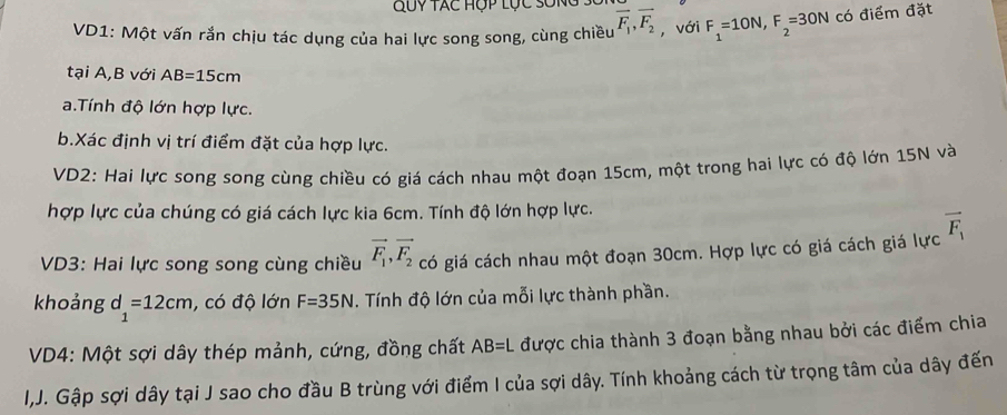 Quy tác Hộp lục sống 
VD1: Một vấn rắn chịu tác dụng của hai lực song song, cùng chiều overline F_1, overline F_2 , với F_1=10N, F_2=30N có điểm đặt 
tại A,B với AB=15cm
a.Tính độ lớn hợp lực. 
b.Xác định vị trí điểm đặt của hợp lực. 
VD2: Hai lực song song cùng chiều có giá cách nhau một đoạn 15cm, một trong hai lực có độ lớn 15N và 
hợp lực của chúng có giá cách lực kia 6cm. Tính độ lớn hợp lực. 
VD3: Hai lực song song cùng chiều vector F_1, vector F_2 có giá cách nhau một đoạn 30cm. Hợp lực có giá cách giá lực vector F_1
khoảng d_1=12cm , có độ lớn F=35N. Tính độ lớn của mỗi lực thành phần. 
VD4: Một sợi dây thép mảnh, cứng, đồng chất AB=L được chia thành 3 đoạn bằng nhau bởi các điểm chia 
I,J. Gập sợi dây tại J sao cho đầu B trùng với điểm I của sợi dây. Tính khoảng cách từ trọng tâm của dây đến