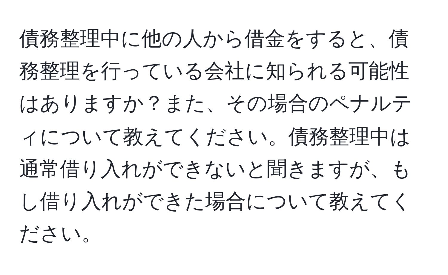 債務整理中に他の人から借金をすると、債務整理を行っている会社に知られる可能性はありますか？また、その場合のペナルティについて教えてください。債務整理中は通常借り入れができないと聞きますが、もし借り入れができた場合について教えてください。