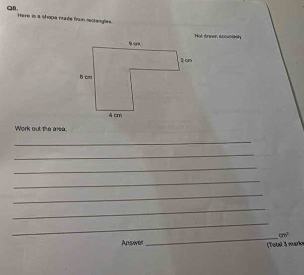 Here is a shape made from rectangles. 
Not drawn accurately 
Work out the area. 
_ 
_ 
_ 
_ 
_ 
_ 
_ 
_ cm^2
Answer 
(Total 3 marks