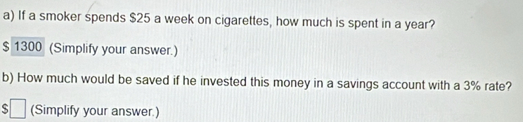 If a smoker spends $25 a week on cigarettes, how much is spent in a year?
$ 1300 (Simplify your answer.) 
b) How much would be saved if he invested this money in a savings account with a 3% rate? 
$ (Simplify your answer.)