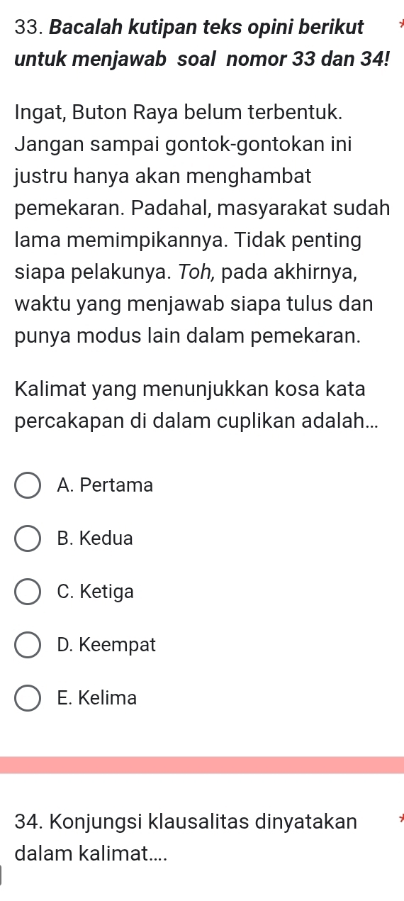 Bacalah kutipan teks opini berikut
untuk menjawab soal nomor 33 dan 34!
Ingat, Buton Raya belum terbentuk.
Jangan sampai gontok-gontokan ini
justru hanya akan menghambat
pemekaran. Padahal, masyarakat sudah
lama memimpikannya. Tidak penting
siapa pelakunya. Toh, pada akhirnya,
waktu yang menjawab siapa tulus dan
punya modus lain dalam pemekaran.
Kalimat yang menunjukkan kosa kata
percakapan di dalam cuplikan adalah...
A. Pertama
B. Kedua
C. Ketiga
D. Keempat
E. Kelima
34. Konjungsi klausalitas dinyatakan
dalam kalimat....