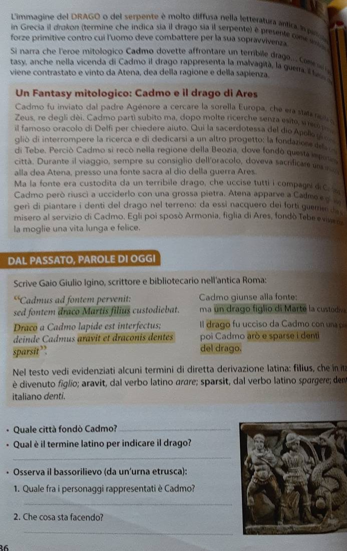 Limmagine del DRAGO o del serpente é molto diffusa nella letteratura ántica. In partol
in Grecia il drakon (termine che indica sia il drago sia il serpente) é presente come sna 
forze primitive contro cui l'uomo deve combattere per la sua sopravvivenza
Si narra che l'eroe mitologico Cadmo dovette affrontare un terribile drago.. Com  
tasy, anche nella vicenda di Cadmo il drago rappresenta la malvagità, la guerra. il fu 
viene contrastato e vinto da Atena, dea della ragione e della sapienza.
Un Fantasy mitologico: Cadmo e il drago di Ares
Cadmo fu inviato dal padre Agénore a cercare la sorella Europa, che era stata rap o
Zeus, re degli dèi. Cadmo partì subito ma, dopo molte ricerche senza esito, sirec  
il famoso oracolo di Delfi per chiedere aiuto. Qui la sacerdotessa del dio Apella gioo
glió di interrompere la ricerca e di dedicarsi a un altro progetto: la fondazia e dla 
di Tebe. Perciò Cadmo si recò nella regione della Beozia, dove fondò questa impene
città. Durante il viaggio, sempre su consiglio dell'oracolo, doveva sacrificar am  
alla dea Atena, presso una fonte sacra al dio della guerra Ares.
Ma la fonte era custodita da un terribile drago, che uccise tutti i compagni di Ca a
Cadmo però riusci a ucciderlo con una grossa pietra. Atena apparve a Cadme g 
gerì di piantare i denti del drago nel terreno: da essi nacquero dei forti guerrien de
misero al servizio di Cadmo. Egli poi sposò Armonia, figlia di Ares, fondò Tebe e visse ro
la moglie una vita lunga e felice.
DAL PASSATO, PAROLE DI OGGI
Scrive Gaio Giulio Igino, scrittore e bibliotecario nell'antica Roma:
c Cadmus ad fontem pervenit: Cadmo giunse alla fonte:
sed fontem draco Martis filius custodiebat. ma un drago figlio di Marte la custodiva
Draco a Cadmo lapide est interfectus;  Il drago fu ucciso da Cadmo con una pi
deinde Cadmus aravit et draconis dentes poi Cadmo arò e sparse i denti
sparsit”. del drago.
Nel testo vedi evidenziati alcuni termini di diretta derivazione latina: filius, che in ita
è divenuto figlio; aravit, dal verbo latino arare; sparsit, dal verbo latino spargere; dent
italiano denti.
Quale città fondò Cadmo?_
Qual è il termine latino per indicare il drago?
_
Osserva il bassorilievo (da un’urna etrusca):
1. Quale fra i personaggi rappresentati è Cadmo?
_
2. Che cosa sta facendo?
_
86