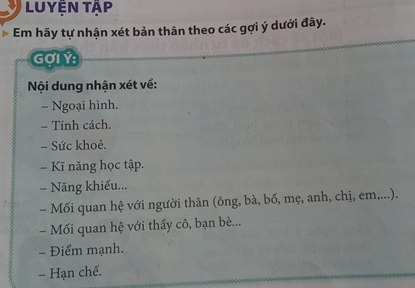 Luyện tập 
Em hãy tự nhận xét bản thân theo các gợi ý dưới đây. 
GợLY 
Nội dung nhận xét về: 
- Ngoại hình. 
- Tính cách. 
- Sức khoẻ. 
- Kĩ năng học tập. 
- Năng khiếu... 
- Mối quan hệ với người thân (ông, bà, bố, mẹ, anh, chị, em,...). 
- Mối quan hệ với thầy cô, bạn bè... 
- Điểm mạnh. 
- Hạn chế.