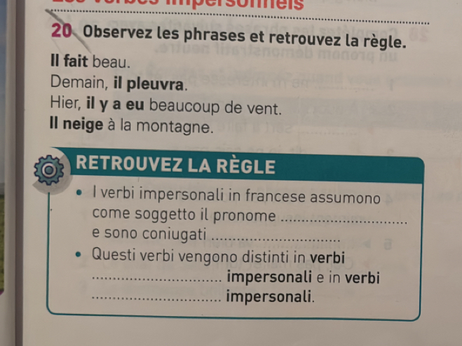 Observez les phrases et retrouvez la règle. 
Il fait beau. 
Demain, il pleuvra. 
Hier, ill y a eu beaucoup de vent. 
Il neige à la montagne. 
RETROUVEZ LA RèGLE 
I verbi impersonali in francese assumono 
come soggetto il pronome_ 
e sono coniugati_ 
Questi verbi vengono distinti in verbi 
_impersonali e in verbi 
_impersonali.