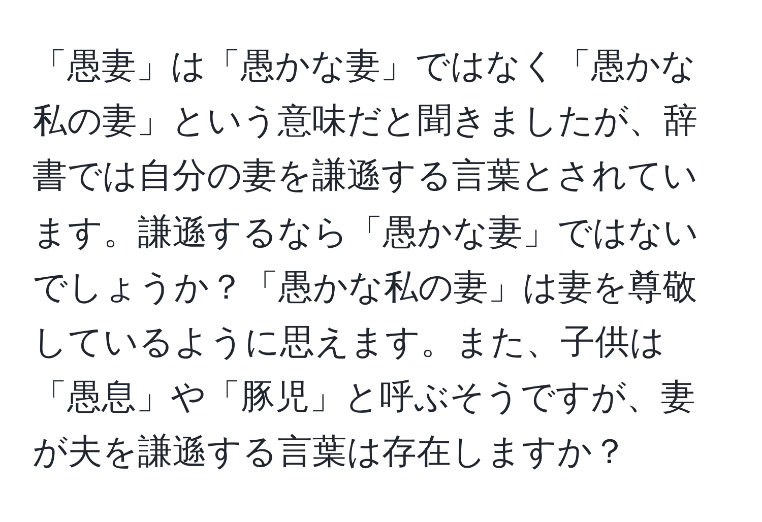 「愚妻」は「愚かな妻」ではなく「愚かな私の妻」という意味だと聞きましたが、辞書では自分の妻を謙遜する言葉とされています。謙遜するなら「愚かな妻」ではないでしょうか？「愚かな私の妻」は妻を尊敬しているように思えます。また、子供は「愚息」や「豚児」と呼ぶそうですが、妻が夫を謙遜する言葉は存在しますか？