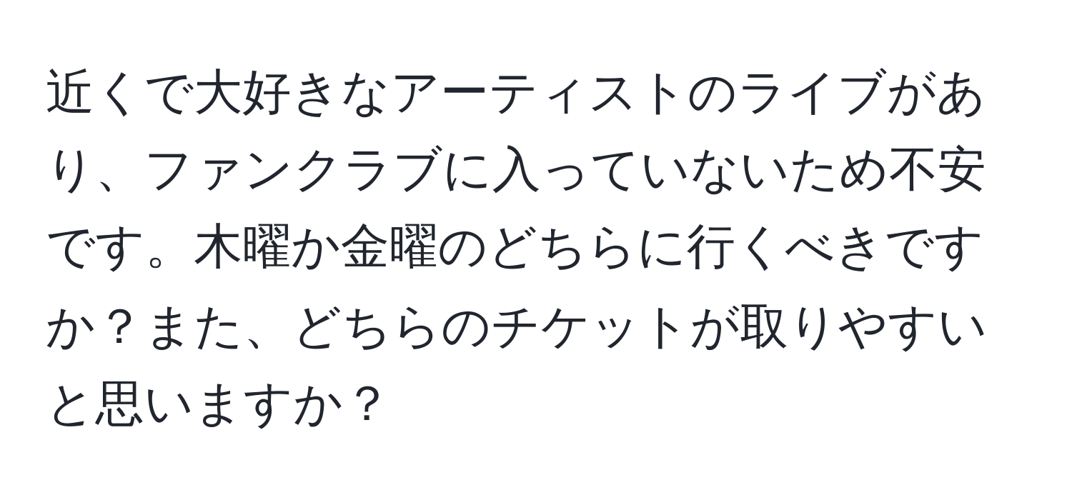 近くで大好きなアーティストのライブがあり、ファンクラブに入っていないため不安です。木曜か金曜のどちらに行くべきですか？また、どちらのチケットが取りやすいと思いますか？